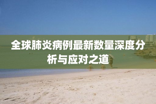 全球肺炎病例最新数量深度分析与应对之道