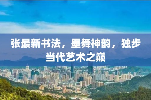 张最新书法，墨舞神韵，独步当代艺术之巅