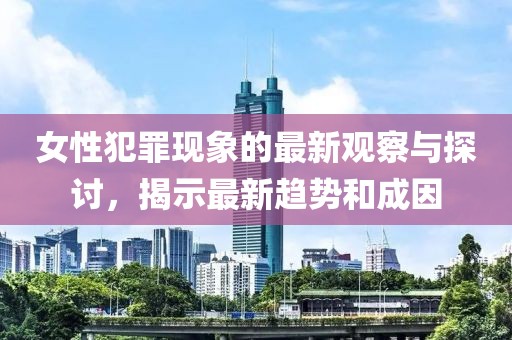 女性犯罪现象的最新观察与探讨，揭示最新趋势和成因