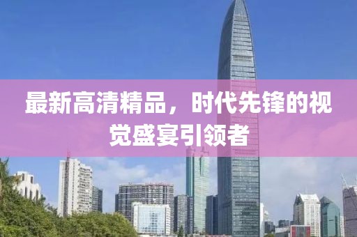 最新高清精品，时代先锋的视觉盛宴引领者