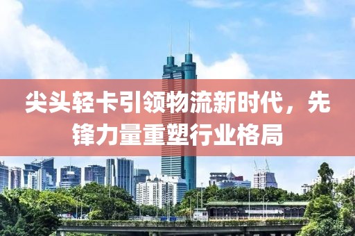 尖头轻卡引领物流新时代，先锋力量重塑行业格局