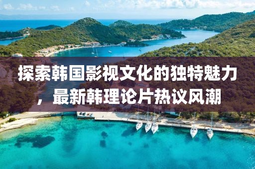 探索韩国影视文化的独特魅力，最新韩理论片热议风潮