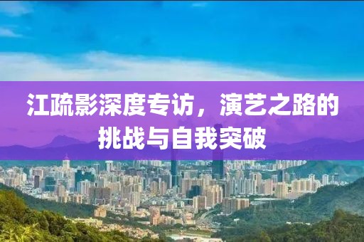 江疏影深度专访，演艺之路的挑战与自我突破