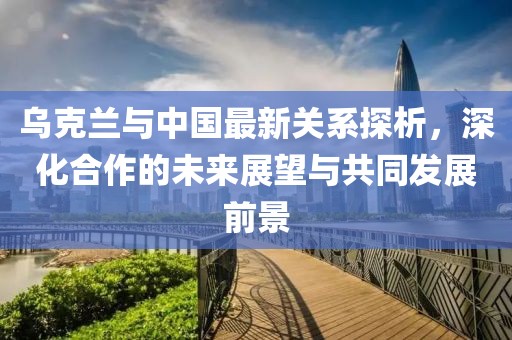 乌克兰与中国最新关系探析，深化合作的未来展望与共同发展前景
