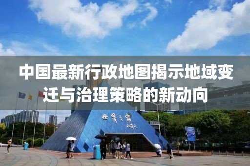 中国最新行政地图揭示地域变迁与治理策略的新动向