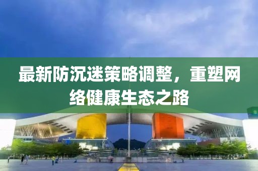 最新防沉迷策略调整，重塑网络健康生态之路