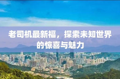 老司机最新福，探索未知世界的惊喜与魅力