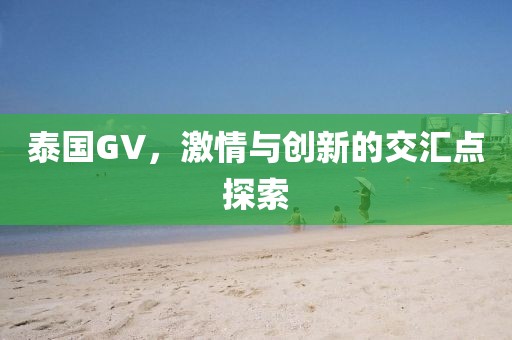 泰国GV，激情与创新的交汇点探索