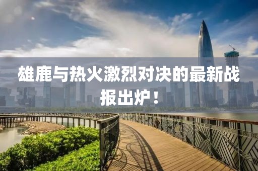 雄鹿与热火激烈对决的最新战报出炉！