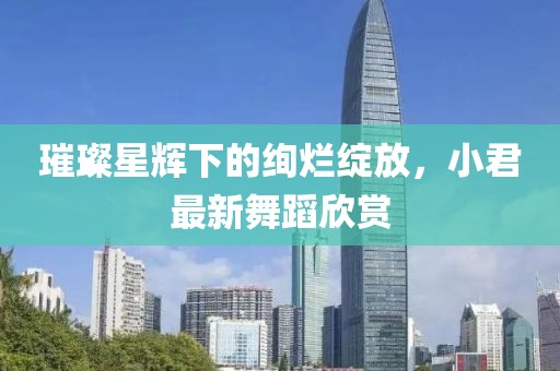 璀璨星辉下的绚烂绽放，小君最新舞蹈欣赏