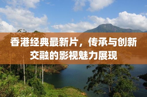 香港经典最新片，传承与创新交融的影视魅力展现