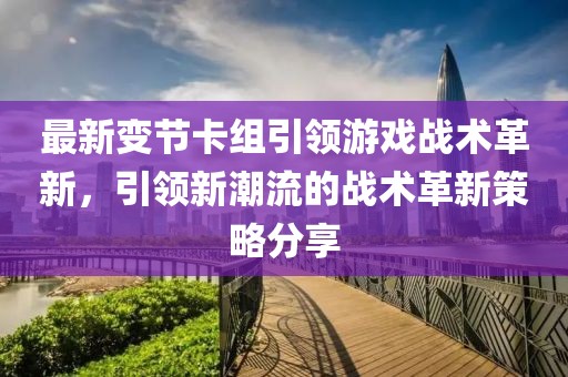 最新变节卡组引领游戏战术革新，引领新潮流的战术革新策略分享