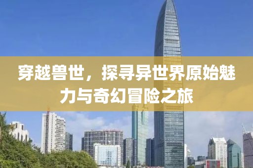 穿越兽世，探寻异世界原始魅力与奇幻冒险之旅