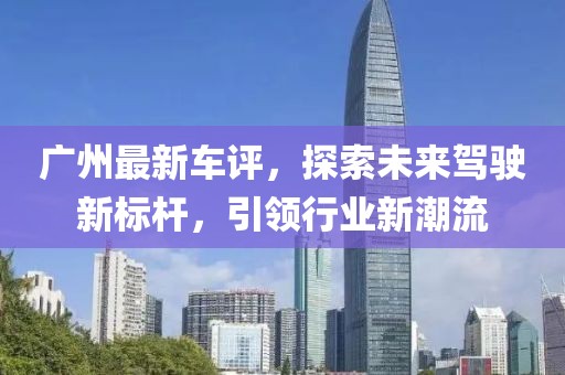 广州最新车评，探索未来驾驶新标杆，引领行业新潮流