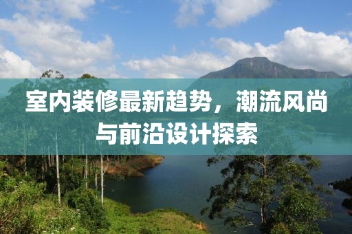 室内装修最新趋势，潮流风尚与前沿设计探索