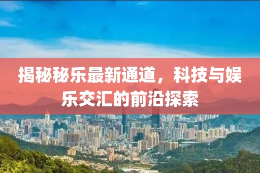 揭秘秘乐最新通道，科技与娱乐交汇的前沿探索