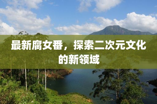最新腐女番，探索二次元文化的新领域