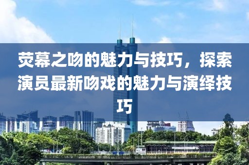 荧幕之吻的魅力与技巧，探索演员最新吻戏的魅力与演绎技巧