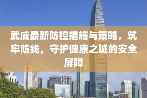 武威最新防控措施与策略，筑牢防线，守护健康之城的安全屏障