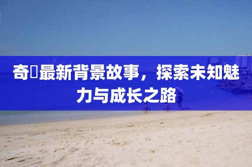 奇犽最新背景故事，探索未知魅力与成长之路