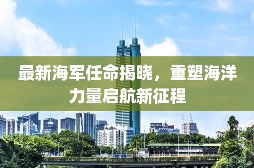 最新海军任命揭晓，重塑海洋力量启航新征程