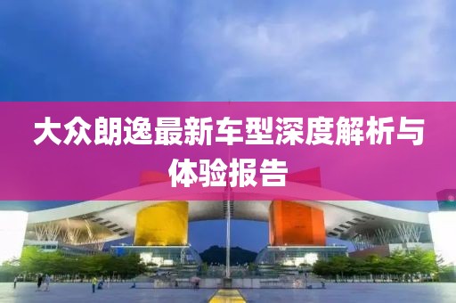 大众朗逸最新车型深度解析与体验报告