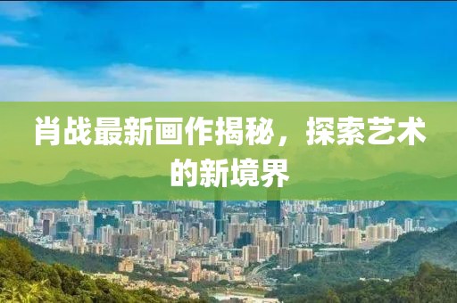 肖战最新画作揭秘，探索艺术的新境界