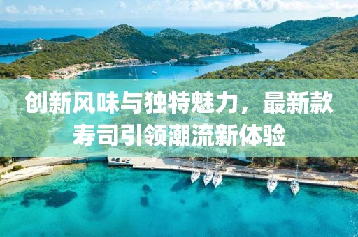 创新风味与独特魅力，最新款寿司引领潮流新体验