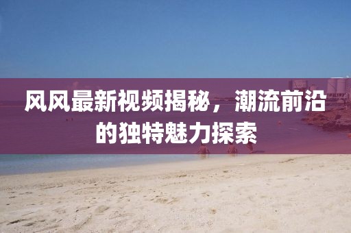 风风最新视频揭秘，潮流前沿的独特魅力探索