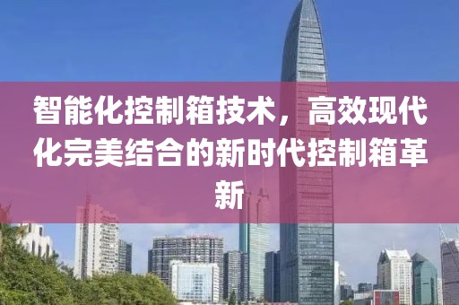 智能化控制箱技术，高效现代化完美结合的新时代控制箱革新