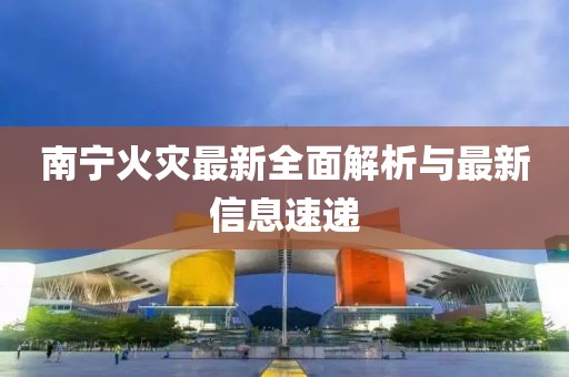南宁火灾最新全面解析与最新信息速递