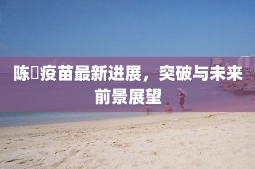 陈嶶疫苗最新进展，突破与未来前景展望