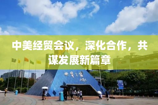 中美经贸会议，深化合作，共谋发展新篇章