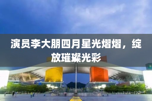 演员李大朋四月星光熠熠，绽放璀璨光彩