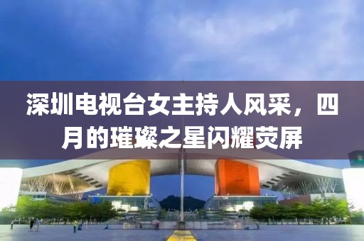 深圳电视台女主持人风采，四月的璀璨之星闪耀荧屏