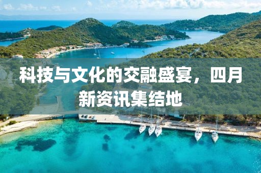 科技与文化的交融盛宴，四月新资讯集结地
