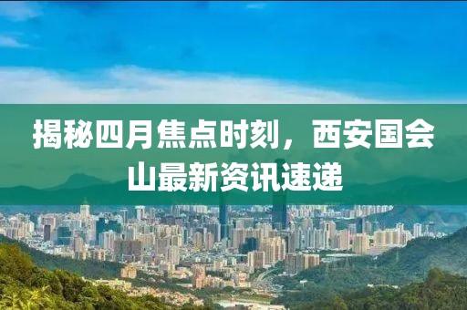 揭秘四月焦点时刻，西安国会山最新资讯速递