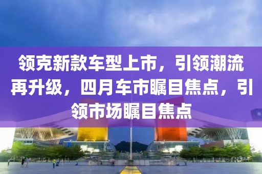 领克新款车型上市，引领潮流再升级，四月车市瞩目焦点，引领市场瞩目焦点