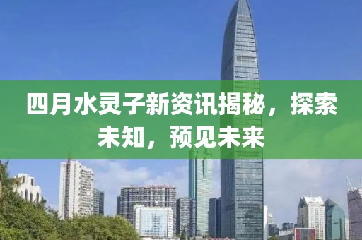 四月水灵子新资讯揭秘，探索未知，预见未来