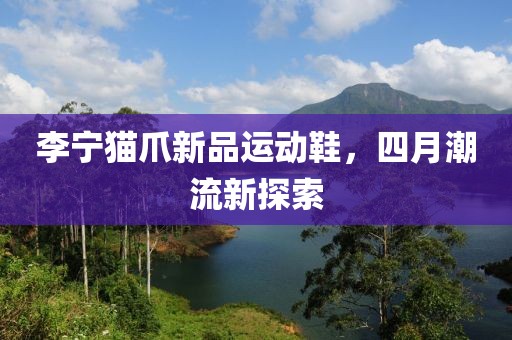 李宁猫爪新品运动鞋，四月潮流新探索