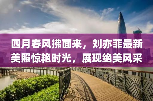 四月春风拂面来，刘亦菲最新美照惊艳时光，展现绝美风采
