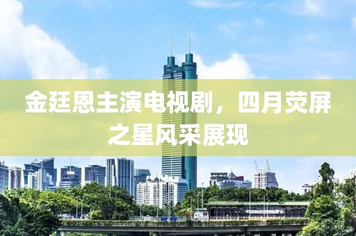 金廷恩主演电视剧，四月荧屏之星风采展现