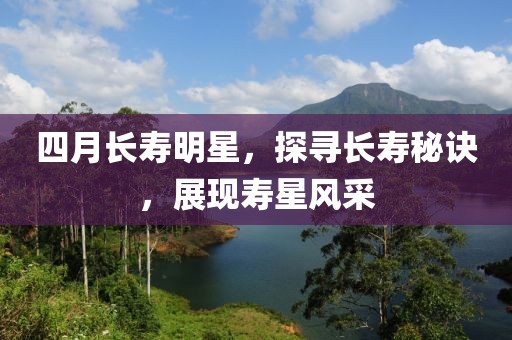 四月长寿明星，探寻长寿秘诀，展现寿星风采