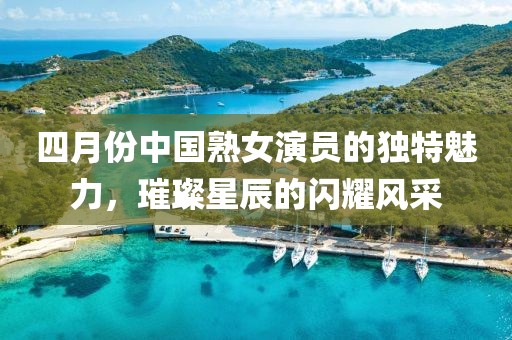 四月份中国熟女演员的独特魅力，璀璨星辰的闪耀风采