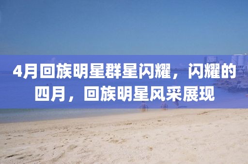 4月回族明星群星闪耀，闪耀的四月，回族明星风采展现