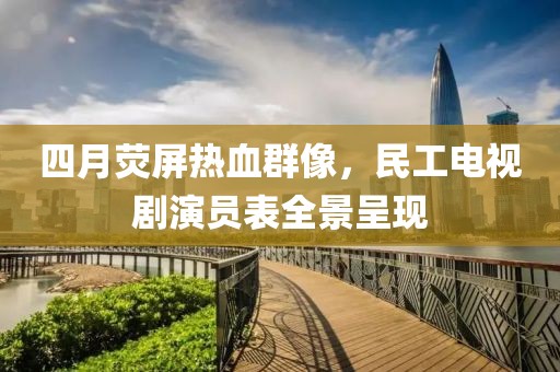 四月荧屏热血群像，民工电视剧演员表全景呈现
