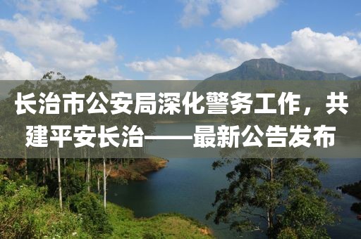 长治市公安局深化警务工作，共建平安长治——最新公告发布
