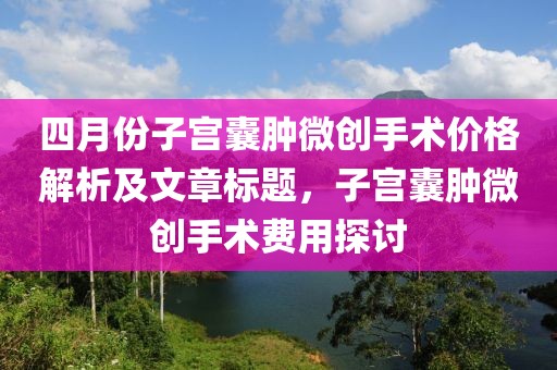 四月份子宫囊肿微创手术价格解析及文章标题，子宫囊肿微创手术费用探讨