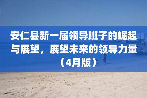 安仁县新一届领导班子的崛起与展望，展望未来的领导力量（4月版）