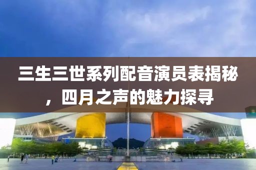 三生三世系列配音演员表揭秘，四月之声的魅力探寻